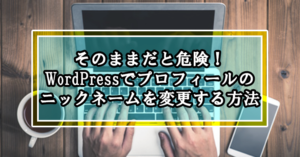 そのままだと危険!WordPressでプロフィールのニックネームを変更する方法