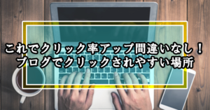 これでクリック率アップ間違いなし!ブログでクリックされやすい場所
