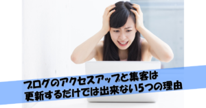 ブログのアクセスアップと集客は更新するだけでは出来ない5つの理由