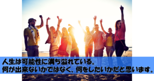 人生は可能性に満ち溢れている。何が出来ないかではなく、何をしたいかだと思います。