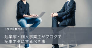 【受注に繋がる】起業家・個人事業主がブログで記事ネタにするべき事
