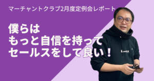 僕らはもっと自信を持ってセールスをして良い!〜マーチャントクラブ2月度定例会を終えて〜