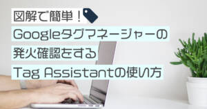 Google Tag Assistantの使い方 発火(動作)確認をする方法を図解します!